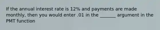 If the annual interest rate is 12% and payments are made monthly, then you would enter .01 in the _______ argument in the PMT function