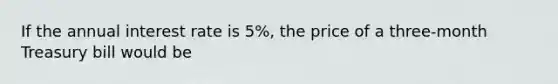 If the annual interest rate is 5%, the price of a three-month Treasury bill would be