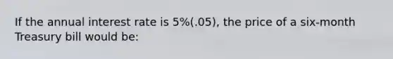 If the annual interest rate is 5%(.05), the price of a six-month Treasury bill would be: