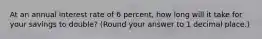 At an annual interest rate of 6 percent, how long will it take for your savings to double? (Round your answer to 1 decimal place.)