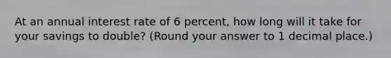 At an annual interest rate of 6 percent, how long will it take for your savings to double? (Round your answer to 1 decimal place.)