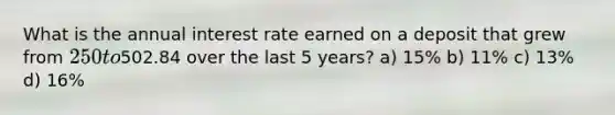 What is the annual interest rate earned on a deposit that grew from 250 to502.84 over the last 5 years? a) 15% b) 11% c) 13% d) 16%