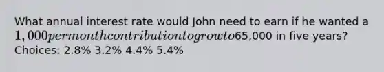 What annual interest rate would John need to earn if he wanted a 1,000 per month contribution to grow to65,000 in five years? Choices: 2.8% 3.2% 4.4% 5.4%