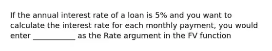 If the annual interest rate of a loan is 5% and you want to calculate the interest rate for each monthly payment, you would enter ___________ as the Rate argument in the FV function