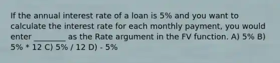 If the annual interest rate of a loan is 5% and you want to calculate the interest rate for each monthly payment, you would enter ________ as the Rate argument in the FV function. A) 5% B) 5% * 12 C) 5% / 12 D) - 5%