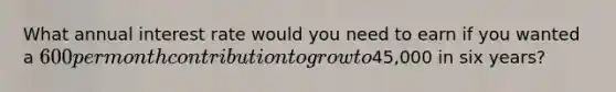 What annual interest rate would you need to earn if you wanted a 600 per month contribution to grow to45,000 in six years?