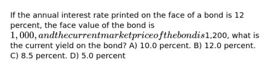 If the annual interest rate printed on the face of a bond is 12 percent, the face value of the bond is 1,000, and the current market price of the bond is1,200, what is the current yield on the bond? A) 10.0 percent. B) 12.0 percent. C) 8.5 percent. D) 5.0 percent