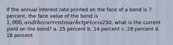 If the annual interest rate printed on the face of a bond is 7 percent, the face value of the bond is 1,000, and the current market price is250, what is the current yield on the bond? a. 25 percent b. 14 percent c. 28 percent d. 18 percent