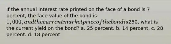 If the annual interest rate printed on the face of a bond is 7 percent, the face value of the bond is 1,000, and the current market price of the bond is250, what is the current yield on the bond? a. 25 percent. b. 14 percent. c. 28 percent. d. 18 percent