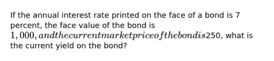 If the annual interest rate printed on the face of a bond is 7 percent, the face value of the bond is 1,000, and the current market price of the bond is250, what is the current yield on the bond?