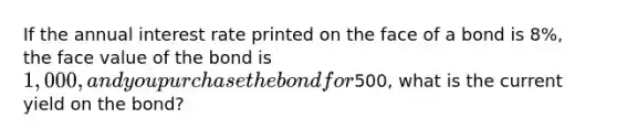 If the annual interest rate printed on the face of a bond is 8%, the face value of the bond is 1,000, and you purchase the bond for500, what is the current yield on the bond?