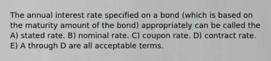 The annual interest rate specified on a bond (which is based on the maturity amount of the bond) appropriately can be called the A) stated rate. B) nominal rate. C) coupon rate. D) contract rate. E) A through D are all acceptable terms.