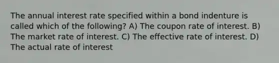 The annual interest rate specified within a bond indenture is called which of the following? A) The coupon rate of interest. B) The market rate of interest. C) The effective rate of interest. D) The actual rate of interest