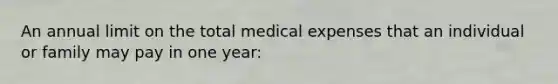 An annual limit on the total medical expenses that an individual or family may pay in one year: