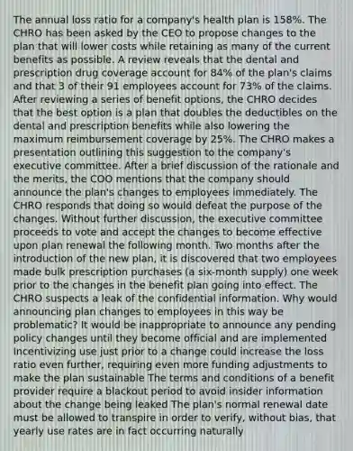 The annual loss ratio for a company's health plan is 158%. The CHRO has been asked by the CEO to propose changes to the plan that will lower costs while retaining as many of the current benefits as possible. A review reveals that the dental and prescription drug coverage account for 84% of the plan's claims and that 3 of their 91 employees account for 73% of the claims. After reviewing a series of benefit options, the CHRO decides that the best option is a plan that doubles the deductibles on the dental and prescription benefits while also lowering the maximum reimbursement coverage by 25%. The CHRO makes a presentation outlining this suggestion to the company's executive committee. After a brief discussion of the rationale and the merits, the COO mentions that the company should announce the plan's changes to employees immediately. The CHRO responds that doing so would defeat the purpose of the changes. Without further discussion, the executive committee proceeds to vote and accept the changes to become effective upon plan renewal the following month. Two months after the introduction of the new plan, it is discovered that two employees made bulk prescription purchases (a six-month supply) one week prior to the changes in the benefit plan going into effect. The CHRO suspects a leak of the confidential information. Why would announcing plan changes to employees in this way be problematic? It would be inappropriate to announce any pending policy changes until they become official and are implemented Incentivizing use just prior to a change could increase the loss ratio even further, requiring even more funding adjustments to make the plan sustainable The terms and conditions of a benefit provider require a blackout period to avoid insider information about the change being leaked The plan's normal renewal date must be allowed to transpire in order to verify, without bias, that yearly use rates are in fact occurring naturally