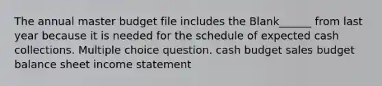 The annual master budget file includes the Blank______ from last year because it is needed for the schedule of expected cash collections. Multiple choice question. cash budget sales budget balance sheet income statement