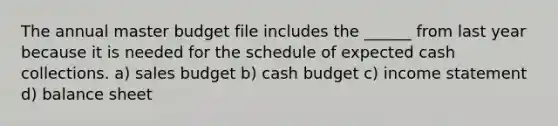 The annual master budget file includes the ______ from last year because it is needed for the schedule of expected cash collections. a) sales budget b) cash budget c) income statement d) balance sheet