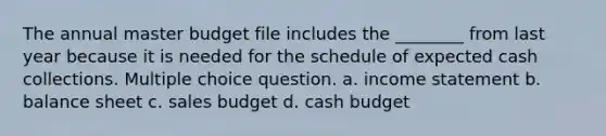 The annual master budget file includes the ________ from last year because it is needed for the schedule of expected cash collections. Multiple choice question. a. income statement b. balance sheet c. sales budget d. cash budget