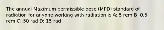 The annual Maximum permissible dose (MPD) standard of radiation for anyone working with radiation is A: 5 rem B: 0.5 rem C: 50 rad D: 15 rad