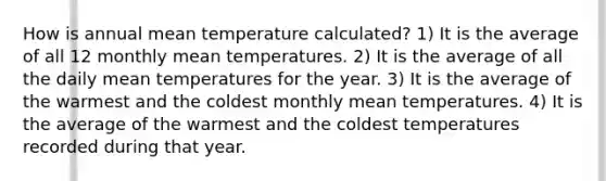 How is annual mean temperature calculated? 1) It is the average of all 12 monthly mean temperatures. 2) It is the average of all the daily mean temperatures for the year. 3) It is the average of the warmest and the coldest monthly mean temperatures. 4) It is the average of the warmest and the coldest temperatures recorded during that year.