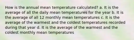 How is the annual mean temperature calculated? a. It is the average of all the daily mean temperatures for the year b. It is the average of all 12 monthly mean temperatures c. It is the average of the warmest and the coldest temperatures recorded during that year d. It is the average of the warmest and the coldest monthly mean temperatures