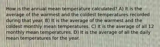 How is the annual mean temperature calculated? A) It is the average of the warmest and the coldest temperatures recorded during that year. B) It is the average of the warmest and the coldest monthly mean temperatures. C) It is the average of all 12 monthly mean temperatures. D) It is the average of all the daily mean temperatures for the year.