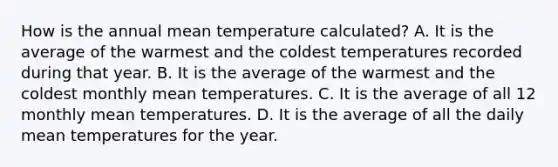 How is the annual mean temperature calculated? A. It is the average of the warmest and the coldest temperatures recorded during that year. B. It is the average of the warmest and the coldest monthly mean temperatures. C. It is the average of all 12 monthly mean temperatures. D. It is the average of all the daily mean temperatures for the year.