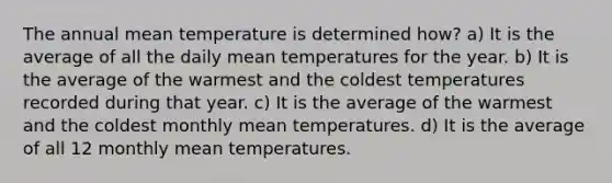 The annual mean temperature is determined how? a) It is the average of all the daily mean temperatures for the year. b) It is the average of the warmest and the coldest temperatures recorded during that year. c) It is the average of the warmest and the coldest monthly mean temperatures. d) It is the average of all 12 monthly mean temperatures.