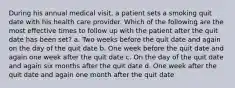 During his annual medical visit, a patient sets a smoking quit date with his health care provider. Which of the following are the most effective times to follow up with the patient after the quit date has been set? a. Two weeks before the quit date and again on the day of the quit date b. One week before the quit date and again one week after the quit date c. On the day of the quit date and again six months after the quit date d. One week after the quit date and again one month after the quit date