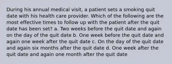 During his annual medical visit, a patient sets a smoking quit date with his health care provider. Which of the following are the most effective times to follow up with the patient after the quit date has been set? a. Two weeks before the quit date and again on the day of the quit date b. One week before the quit date and again one week after the quit date c. On the day of the quit date and again six months after the quit date d. One week after the quit date and again one month after the quit date