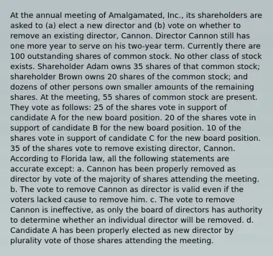 At the annual meeting of Amalgamated, Inc., its shareholders are asked to (a) elect a new director and (b) vote on whether to remove an existing director, Cannon. Director Cannon still has one more year to serve on his two-year term. Currently there are 100 outstanding shares of common stock. No other class of stock exists. Shareholder Adam owns 35 shares of that common stock; shareholder Brown owns 20 shares of the common stock; and dozens of other persons own smaller amounts of the remaining shares. At the meeting, 55 shares of common stock are present. They vote as follows: 25 of the shares vote in support of candidate A for the new board position. 20 of the shares vote in support of candidate B for the new board position. 10 of the shares vote in support of candidate C for the new board position. 35 of the shares vote to remove existing director, Cannon. According to Florida law, all the following statements are accurate except: a. Cannon has been properly removed as director by vote of the majority of shares attending the meeting. b. The vote to remove Cannon as director is valid even if the voters lacked cause to remove him. c. The vote to remove Cannon is ineffective, as only the board of directors has authority to determine whether an individual director will be removed. d. Candidate A has been properly elected as new director by plurality vote of those shares attending the meeting.