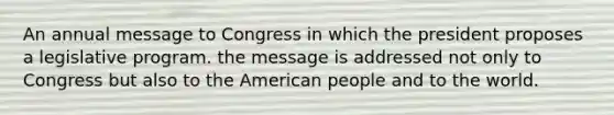 An annual message to Congress in which the president proposes a legislative program. the message is addressed not only to Congress but also to the American people and to the world.