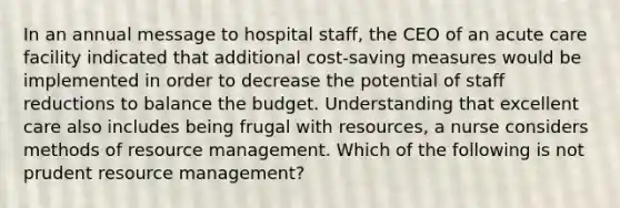 In an annual message to hospital staff, the CEO of an acute care facility indicated that additional cost-saving measures would be implemented in order to decrease the potential of staff reductions to balance the budget. Understanding that excellent care also includes being frugal with resources, a nurse considers methods of resource management. Which of the following is not prudent resource management?