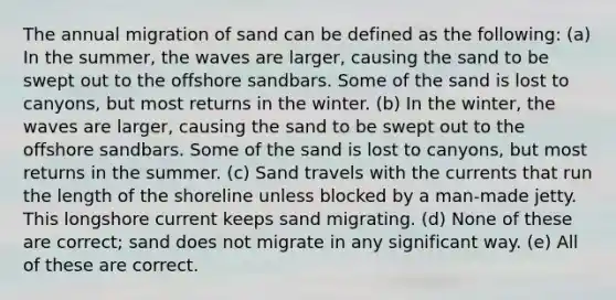 The annual migration of sand can be defined as the following: (a) In the summer, the waves are larger, causing the sand to be swept out to the offshore sandbars. Some of the sand is lost to canyons, but most returns in the winter. (b) In the winter, the waves are larger, causing the sand to be swept out to the offshore sandbars. Some of the sand is lost to canyons, but most returns in the summer. (c) Sand travels with the currents that run the length of the shoreline unless blocked by a man-made jetty. This longshore current keeps sand migrating. (d) None of these are correct; sand does not migrate in any significant way. (e) All of these are correct.