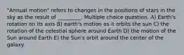 "Annual motion" refers to changes in the positions of stars in the sky as the result of _________. Multiple choice question. A) Earth's rotation on its axis B) earth's motion as it orbits the sun C) the rotation of the celestial sphere around Earth D) the motion of the Sun around Earth E) the Sun's orbit around the center of the galaxy