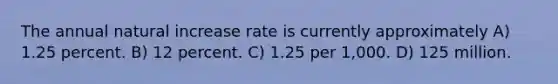 The annual natural increase rate is currently approximately A) 1.25 percent. B) 12 percent. C) 1.25 per 1,000. D) 125 million.