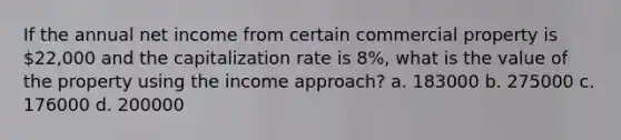 If the annual net income from certain commercial property is 22,000 and the capitalization rate is 8%, what is the value of the property using the income approach? a. 183000 b. 275000 c. 176000 d. 200000