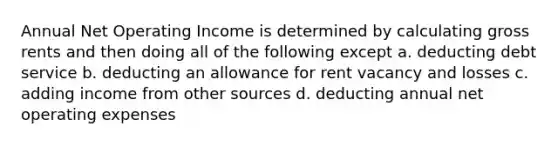 Annual Net Operating Income is determined by calculating gross rents and then doing all of the following except a. deducting debt service b. deducting an allowance for rent vacancy and losses c. adding income from other sources d. deducting annual net operating expenses