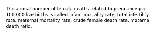 The annual number of female deaths related to pregnancy per 100,000 live births is called infant mortality rate. total infertility rate. maternal mortality rate. crude female death rate. maternal death ratio.