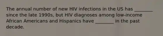 The annual number of new HIV infections in the US has ________ since the late 1990s, but HIV diagnoses among low-income African Americans and Hispanics have ________ in the past decade.