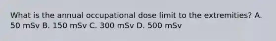 What is the annual occupational dose limit to the extremities? A. 50 mSv B. 150 mSv C. 300 mSv D. 500 mSv