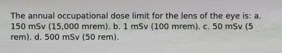 The annual occupational dose limit for the lens of the eye is: a. 150 mSv (15,000 mrem). b. 1 mSv (100 mrem). c. 50 mSv (5 rem). d. 500 mSv (50 rem).