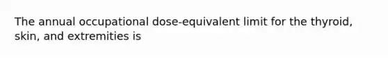 The annual occupational dose-equivalent limit for the thyroid, skin, and extremities is
