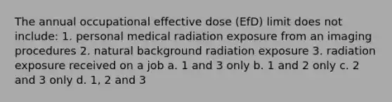 The annual occupational effective dose (EfD) limit does not include: 1. personal medical radiation exposure from an imaging procedures 2. natural background radiation exposure 3. radiation exposure received on a job a. 1 and 3 only b. 1 and 2 only c. 2 and 3 only d. 1, 2 and 3