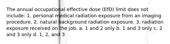 The annual occupational effective dose (EfD) limit does not include: 1. personal medical radiation exposure from an imaging procedure. 2. natural background radiation exposure. 3. radiation exposure received on the job. a. 1 and 2 only b. 1 and 3 only c. 2 and 3 only d. 1, 2, and 3