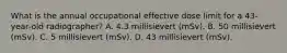 What is the annual occupational effective dose limit for a 43-year-old radiographer? A. 4.3 millisievert (mSv). B. 50 millisievert (mSv). C. 5 millisievert (mSv). D. 43 millisievert (mSv).