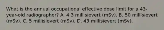 What is the annual occupational effective dose limit for a 43-year-old radiographer? A. 4.3 millisievert (mSv). B. 50 millisievert (mSv). C. 5 millisievert (mSv). D. 43 millisievert (mSv).