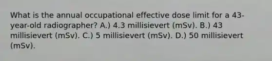 What is the annual occupational effective dose limit for a 43-year-old radiographer? A.) 4.3 millisievert (mSv). B.) 43 millisievert (mSv). C.) 5 millisievert (mSv). D.) 50 millisievert (mSv).