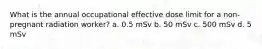 What is the annual occupational effective dose limit for a non-pregnant radiation worker? a. 0.5 mSv b. 50 mSv c. 500 mSv d. 5 mSv