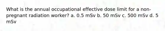 What is the annual occupational effective dose limit for a non-pregnant radiation worker? a. 0.5 mSv b. 50 mSv c. 500 mSv d. 5 mSv